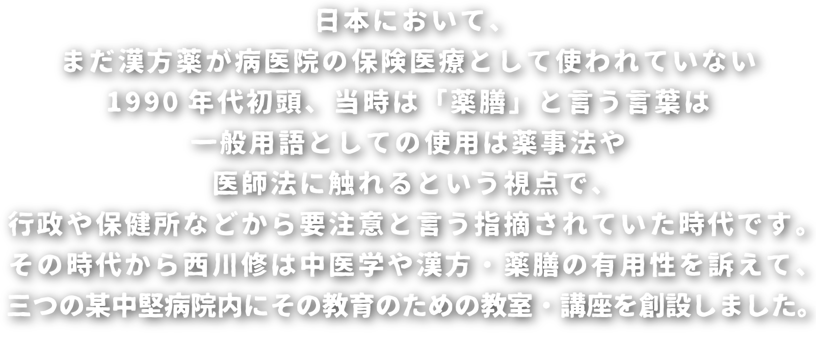 日本において、まだ漢方薬が病医院の保険医療として使われていない1990年代初頭、当時は「薬膳」と言う言葉は一般用語としての使用は薬事法や医師法に触れるという視点で、行政や保健所などから要注意と言う指摘されていた時代です。その時代から西川修は中医学や漢方・薬膳の有用性を訴えて、三つの某中堅病院内にその教育のための教室・講座を創設しました。
