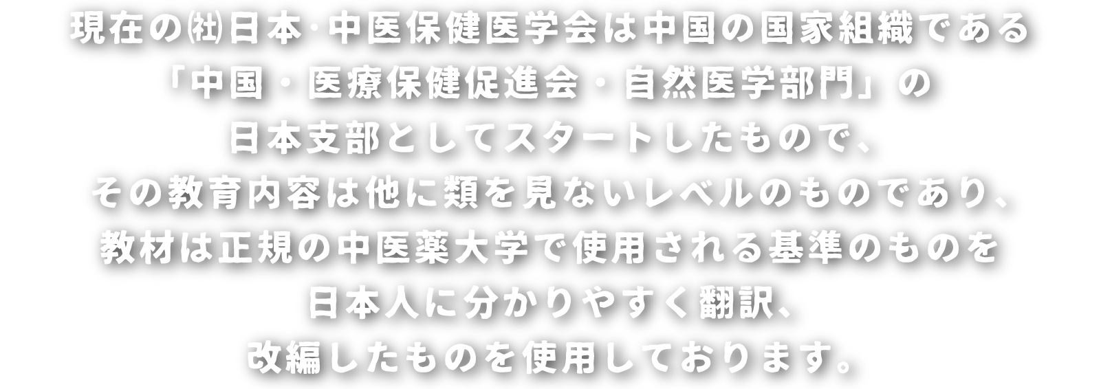 現在の㈳日本･中医保健医学会は中国の国家組織である「中国・医療保健促進会・自然医学部門」の日本支部としてスタートしたもので、その教育内容は他に類を見ないレベルのものであり、教材は正規の中医薬大学で使用される基準のものを日本人に分かりやすく翻訳、改編したものを使用しております。