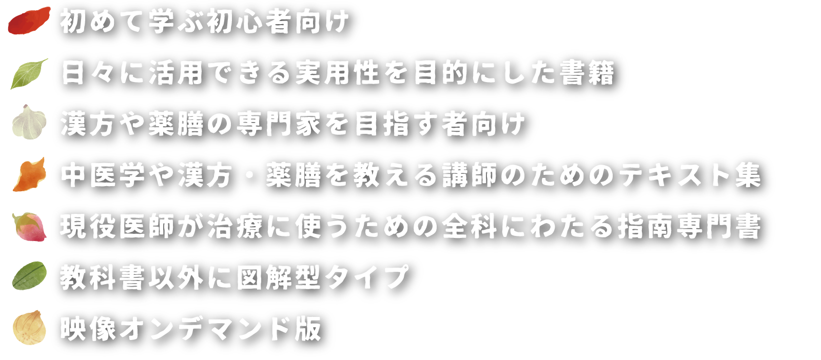 初めて学ぶ初心者向け
日々に活用できる実用性を目的にした書籍
漢方や薬膳の専門家を目指す者向け
中医学や漢方・薬膳を教える講師のためのテキスト集
現役医師が治療に使うための全科にわたる指南専門書
教科書以外に図解型タイプ
映像オンデマンド版