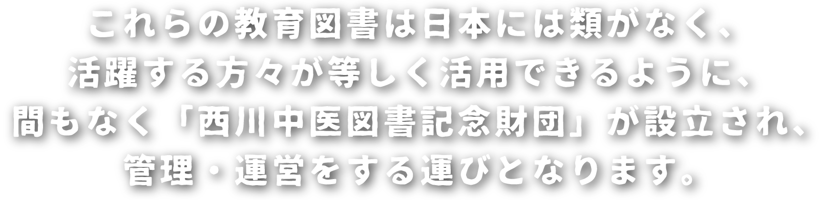 これらの教育図書は日本には類がなく、活躍する方々が等しく活用できるように、間もなく「西川中医図書記念財団」が設立され、管理・運営をする運びとなります。